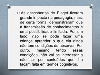O As descobertas de Piaget tiveram
grande impacto na pedagogia, mas,
de certa forma, demonstraram que
a transmissão de conhecimentos é
uma possibilidade limitada. Por um
lado, não se pode fazer uma
criança aprender o que ela ainda
não tem condições de absorver. Por
outro, mesmo tendo essas
condições, não vai se interessar a
não ser por conteúdos que lhe
façam falta em termos cognitivos.
 