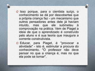 O Isso porque, para o cientista suíço, o
conhecimento se dá por descobertas que
a própria criança faz - um mecanismo que
outros pensadores antes dele já haviam
intuído, mas que ele submeteu à
comprovação na prática. Vem de Piaget a
ideia de que o aprendizado é construído
pelo aluno e é sua teoria que inaugura a
corrente construtivista.
O Educar, para Piaget, é "provocar a
atividade" - isto é, estimular a procura do
conhecimento. "O professor não deve
pensar no que a criança é, mas no que
ela pode se tornar".
 