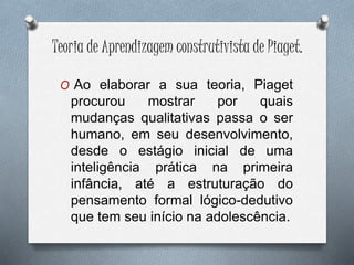 Teoria de Aprendizagem construtivista de Piaget.
O Ao elaborar a sua teoria, Piaget
procurou mostrar por quais
mudanças qualitativas passa o ser
humano, em seu desenvolvimento,
desde o estágio inicial de uma
inteligência prática na primeira
infância, até a estruturação do
pensamento formal lógico-dedutivo
que tem seu início na adolescência.
 