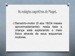 Os estágios cognitivos de Piaget:
OSensório-motor (0 aos 18/24 meses
aproximadamente): nesta fase a
criança está explorando o meio
físico através de seus esquemas
motores.
 