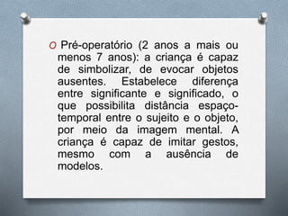 O Pré-operatório (2 anos a mais ou
menos 7 anos): a criança é capaz
de simbolizar, de evocar objetos
ausentes. Estabelece diferença
entre significante e significado, o
que possibilita distância espaço-
temporal entre o sujeito e o objeto,
por meio da imagem mental. A
criança é capaz de imitar gestos,
mesmo com a ausência de
modelos.
 