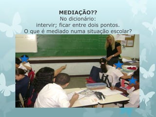 MEDIAÇÃO?? 
No dicionário: 
intervir; ficar entre dois pontos. 
O que é mediado numa situação escolar? 
 