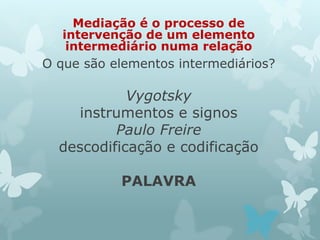 Mediação é o processo de 
intervenção de um elemento 
intermediário numa relação 
O que são elementos intermediários? 
Vygotsky 
instrumentos e signos 
Paulo Freire 
descodificação e codificação 
PALAVRA 
 