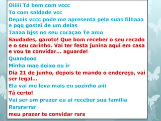 Oiiiii Td bem com vccc 
To com saldade vcc 
Depois vccc pode me apresenta pela suas filhaaa 
e pqq gostei de um delas 
Taaaa bjss no seu coraçao Te amo 
Saudades, garoto! Que bom receber o seu recado 
e o seu carinho. Vai ter festa junina aqui em casa 
e vou te convidar... aguarde! 
Quandooo 
Minha mae deixo eu ir 
Dia 21 de junho, depois te mando o endereço, vai 
ser legal... 
Ela vai me leva mais eu sozinho aiii 
Tá certo! 
Vai ser um prazer eu ai receber sua familia 
Rsrsrsrrsr 
meu prazer te convidar rsrs 
 
