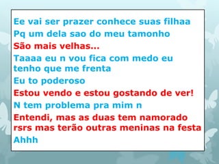 Ee vai ser prazer conhece suas filhaa 
Pq um dela sao do meu tamonho 
São mais velhas... 
Taaaa eu n vou fica com medo eu 
tenho que me frenta 
Eu to poderoso 
Estou vendo e estou gostando de ver! 
N tem problema pra mim n 
Entendi, mas as duas tem namorado 
rsrs mas terão outras meninas na festa 
Ahhh 
 