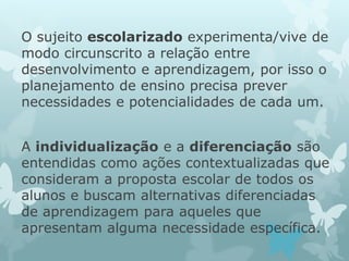 O sujeito escolarizado experimenta/vive de 
modo circunscrito a relação entre 
desenvolvimento e aprendizagem, por isso o 
planejamento de ensino precisa prever 
necessidades e potencialidades de cada um. 
A individualização e a diferenciação são 
entendidas como ações contextualizadas que 
consideram a proposta escolar de todos os 
alunos e buscam alternativas diferenciadas 
de aprendizagem para aqueles que 
apresentam alguma necessidade específica. 
 