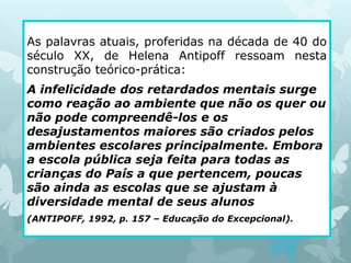 As palavras atuais, proferidas na década de 40 do 
século XX, de Helena Antipoff ressoam nesta 
construção teórico-prática: 
A infelicidade dos retardados mentais surge 
como reação ao ambiente que não os quer ou 
não pode compreendê-los e os 
desajustamentos maiores são criados pelos 
ambientes escolares principalmente. Embora 
a escola pública seja feita para todas as 
crianças do País a que pertencem, poucas 
são ainda as escolas que se ajustam à 
diversidade mental de seus alunos 
(ANTIPOFF, 1992, p. 157 – Educação do Excepcional). 
