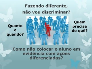 Fazendo diferente, 
não vou discriminar? 
Como não colocar o aluno em 
evidência com ações 
diferenciadas? 
Quem 
precisa 
do quê? 
Quanto 
e 
quando? 
 