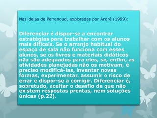 Nas ideias de Perrenoud, exploradas por André (1999): 
Diferenciar é dispor-se a encontrar 
estratégias para trabalhar com os alunos 
mais difíceis. Se o arranjo habitual do 
espaço de sala não funciona com esses 
alunos, se os livros e materiais didáticos 
não são adequados para eles, se, enfim, as 
atividades planejadas não os motivam, é 
preciso modificá-las, inventar novas 
formas, experimentar, assumir o risco de 
errar e dispor-se a corrigir. Diferenciar é, 
sobretudo, aceitar o desafio de que não 
existem respostas prontas, nem soluções 
únicas (p.22). 
 