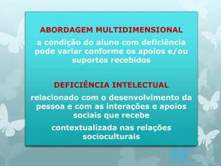 ABORDAGEM MULTIDIMENSIONAL 
a condição do aluno com deficiência 
pode variar conforme os apoios e/ou 
suportes recebidos 
DEFICIÊNCIA INTELECTUAL 
relacionado com o desenvolvimento da 
pessoa e com as interações e apoios 
sociais que recebe 
contextualizada nas relações 
socioculturais 
 