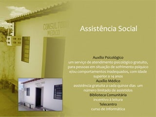 Assistência Social


                Auxílio Psicológico
um serviço de atendimento psicológico gratuito,
para pessoas em situação de sofrimento psíquico
 e/ou comportamentos inadequados, com idade
                 superior a 14 anos
                   Auxílio Médico
    assistência gratuita a cada quinze dias um
           número limitado de assistidos
              Biblioteca Comunitária
                 incentivo à leitura
                     Telecentro
               curso de Informática
 