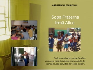 ASSISTÊNCIA ESPIRITUAL




      Sopa Fraterna
       Irmã Alice




         Todos os sábados, onde famílias
carentes, cadastradas da comunidade do
cacheado, são servidas de "sopa e pão".
 