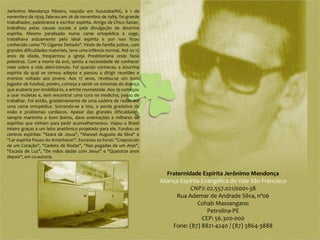 Jerônimo Mendonça Ribeiro, nascido em Ituiutaba/MG, à 1 de
novembro de 1939, faleceu em 26 de novembro de 1989, foi grande
trabalhador, palestrante e escritor espírita. Amigo de Chico Xavier,
trabalhou pelas causas sociais e pela divulgação da doutrina
espírita. Mesmo paralisado numa cama ortopédica e cego,
trabalhava arduamente pelo ideal espírita e por isso ficou
conhecido como "O Gigante Deitado". Vindo de família pobre, com
grandes dificuldades materiais, teve uma infância normal. Até os 15
anos de idade, freqüentou a Igreja Presbiteriana onde fazia
palestras. Com a morte da avó, sentiu a necessidade de conhecer
mais sobre a vida além-túmulo. Foi quando conheceu a doutrina
espírita da qual se tornou adepto e passou a dirigir reuniões e
eventos voltado aos jovens. Aos 17 anos, revelou-se um bom
jogador de futebol, porém, começa a sentir os sintomas da doença
que acabaria por imobilizá-lo, a artrite reumatoide. Aos 19 começou
a usar muletas e, sem encontrar uma cura na medicina, parou de
trabalhar. Foi então, gradativamente de uma cadeira de rodas até
uma cama ortopédica. Somando-se a isto, a perda gradativa da
visão e problemas cardíacos. Apesar das grandes dificuldades,
sempre mantinha o bom ânimo, dava orientações a milhares de
espíritas que vinham para pedir aconselhamentos. Viajou o Brasil
inteiro graças a um leito anatômico projetado para ele. Fundou os
centros espíritas: "Seara de Jesus", "Manoel Augusto da Silva" e
"Lar espírita Pouso do Amanhecer". Escreveu os livros: "Crepúsculo
de um Coração", "Cadeira de Rodas", "Nas pegadas de um Anjo",
"Escada de Luz", "De mãos dadas com Jesus" e "Quatorze anos
depois", em co-autoria.


                                                                          Fraternidade Espírita Jerônimo Mendonça
                                                                       Aliança Espírita Evangélica do Vale São Francisco
                                                                                   CNPJ: 02.557.021/0001-38
                                                                              Rua Ademar de Andrade Silva, nº06
                                                                                      Cohab Massangano
                                                                                          Petrolina-PE
                                                                                        CEP: 56.300-000
                                                                            Fone: (87) 8821-4240 / (87) 3864-3888
 