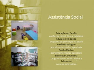 Assistência Social


      Educação em Família
noções de moral, ética e cidadania
      Educação em Saúde
programa de prevenção na saúde
       Auxílio Psicológico
 atendimento médico agendado
         Auxílio Médico
 atendimento médico agendado
     Biblioteca Comunitária
 programa de incentivo à leitura
           Telecentro
      curso de informática
 