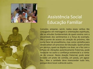 Assistência Social
       Educação Familiar
Consolar, amparar, servir, todos esses verbos tão
conjugados em mensagens e orientações espirituais,
são as atitudes fundamentais de quem ensina com a
sinceridade dos sentimentos e a força do exemplo.
São a ponte de acesso ao coração do próximo, não
como fator de proselitismo, mas como centelha para
desencadear um processo de Educação. Quem presta
um serviço, quem se dispõe a se doar, se o faz com o
influxo de vibrações autenticamente fraternas, pode
restaurar no outro a confiança existencial e a vonta-
de de crescer. Nesta doação fraternal, pode estar
incluído um prato de comida, um passe, um agasa-
lho... Mas a caridade deve transcender tudo isto,
porque deve tocar a alma do outro.
 