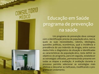 Educação em Saúde
programa de prevenção
       na saúde
           Um programa de prevenção deve começar
com a identificação precisa da população-alvo, isto é,
quais as suas necessidades, valores, ideologias,
questões políticas, econômicas, qual a incidência e
prevalência do uso indevido de drogas, entre outros
dados.Feito o diagnóstico da situação e identificadas
as características da população-alvo, resta definir os
objetivos do programa, para em seguida, estabelecer
as estratégias utilizadas, permanecendo presente em
todas as etapas a avaliação. A avaliação durante o
processo permite selecionar as estratégias mais
efetivas e descartar as ineficazes, modificando o pro-
grama em andamento.
 