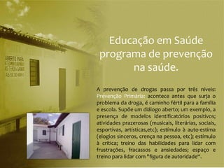 Educação em Saúde
 programa de prevenção
       na saúde.
A prevenção de drogas passa por três níveis:
Prevenção Primária: acontece antes que surja o
problema da droga, é caminho fértil para a família
e escola. Supõe um diálogo aberto; um exemplo, a
presença de modelos identificatórios positivos;
atividades prazerosas (musicais, literárias, sociais,
esportivas, artísticas,etc); estímulo à auto-estima
(elogios sinceros, crença na pessoa, etc); estímulo
à crítica; treino das habilidades para lidar com
frustrações, fracassos e ansiedades; espaço e
treino para lidar com "figura de autoridade“.
 