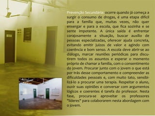 Prevenção Secundária: ocorre quando já começa a
surgir o consumo de drogas, é uma etapa difícil
para a família que, muitas vezes, não quer
enxergar e para a escola, que fica sozinha e se
sente impotente. A única saída é enfrentar
corajosamente a situação, buscar auxílio de
pessoas especializadas, oferecer ajuda concreta,
evitando emitir juízos de valor e agindo com
coerência e bom senso. A escola deve abrir-se ao
diálogo, marcar reuniões periódicas para discu-
tirem todos os assuntos e esperar o momento
próprio de chamar a família, com o consentimento
do jovem. Procurar junto com o jovem o que está
por trás desse comportamento e compreender as
dificuldades pessoais e, com muito tato, sensibi-
lizá-lo a procurar uma terapia. Respeitar o aluno,
ouvir suas opiniões e conversar com argumentos
lógicos e coerentes é tarefa do professor. Nesta
fase, procura-se aproveitar os professores
"líderes" para colaborarem nesta abordagem com
o jovem.
 