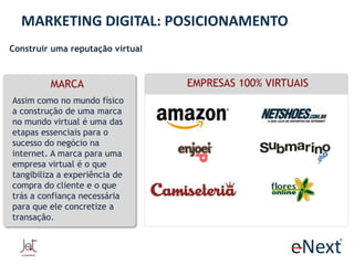 MARKETING DIGITAL: POSICIONAMENTO
Construir uma reputação virtual

MARCA
Assim como no mundo físico
a construção de uma marca
no mundo virtual é uma das
etapas essenciais para o
sucesso do negócio na
internet. A marca para uma
empresa virtual é o que
tangibiliza a experiência de
compra do cliente e o que
trás a confiança necessária
para que ele concretize a
transação.

EMPRESAS 100% VIRTUAIS

 