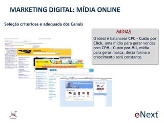 MARKETING DIGITAL: MÍDIA ONLINE
Seleção criteriosa e adequada dos Canais

MIDIAS
O ideal é balancear CPC - Custo por
Click, uma mídia para gerar vendas
com CPM – Custo por Mil, mídia
para gerar marca, desta forma o
crescimento será constante.

 