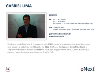 GABRIEL LIMA
CONTATO
BR

+55 11 96372 8760
+55 11 3078 0430
Rua Usussuí, 71 cj. 81/82 – Itaim Bibi, São Paulo, 04542-050

USA + 1 646 233 3062
19 West 34th Street, Suite #1018 – New York, New York, 10001

gabriel.lima@enext.com.br
www.enext.com.br

Graduado em Publicidade & Propaganda pela ESPM e mestre em Administração de Empresas
pelo Insper, já trabalhou no Citibank e na B2W. Professor da Business School São Paulo e
Empreendedor serial, fundou a eNext em 2008, que hoje pertence a GRD2, com mais de 120
clientes , além de possuir escritórios no Brasil e EUA.

 