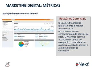 MARKETING DIGITAL: MÉTRICAS
Acompanhamento é fundamental

Relatórios Gerenciais
O Google disponibiliza
gratuitamente a melhor
ferramenta de
acompanhamento e
gerenciamento de acessos de
sites. O Analytics permite
acompanhar tempo de
navegação, quantidade de
usuários, canais de acessos e
até mesmo funil de
conversão.

 