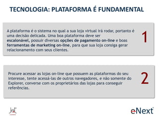 TECNOLOGIA: PLATAFORMA É FUNDAMENTAL
A plataforma é o sistema no qual a sua loja virtual irá rodar, portanto é
uma decisão delicada. Uma boa plataforma deve ser
escalonável, possuir diversas opções de pagamento on-line e boas
ferramentas de marketing on-line, para que sua loja consiga gerar
relacionamento com seus clientes.

Procure acessar as lojas on-line que possuem as plataformas do seu
interesse, tente acessá-las de outros navegadores, e não somente do
Explorer, converse com os proprietários das lojas para conseguir
referências.

1
2

 