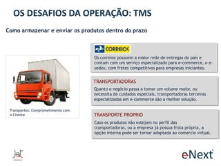 OS DESAFIOS DA OPERAÇÃO: TMS
Como armazenar e enviar os produtos dentro do prazo

Os correios possuem a maior rede de entregas do país e
contam com um serviço especializado para e-commerce, o esedex, com fretes competitivos para empresas iniciantes.

TRANSPORTADORAS
Quanto o negócio passa a tomar um volume maior, ou
necessita de cuidados especiais, transportadoras terceiras
especializadas em e-commerce são a melhor solução.
Transportes: Comprometimento com
o Cliente

TRANSPORTE PROPRIO
Caso os produtos não estejam no perfil das
transportadoras, ou a empresa já possua frota própria, a
opção interna pode ser tornar adaptada ao comercio virtual.

 