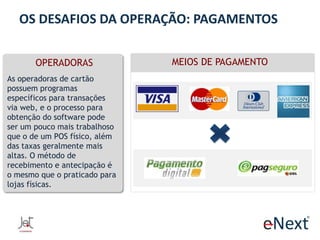 OS DESAFIOS DA OPERAÇÃO: PAGAMENTOS
OPERADORAS
As operadoras de cartão
possuem programas
específicos para transações
via web, e o processo para
obtenção do software pode
ser um pouco mais trabalhoso
que o de um POS físico, além
das taxas geralmente mais
altas. O método de
recebimento e antecipação é
o mesmo que o praticado para
lojas físicas.

MEIOS DE PAGAMENTO

 