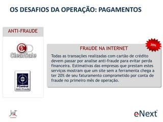 OS DESAFIOS DA OPERAÇÃO: PAGAMENTOS
ANTI-FRAUDE
FRAUDE NA INTERNET
Todas as transações realizadas com cartão de crédito
devem passar por analise anti-fraude para evitar perda
financeira. Estimativas das empresas que prestam estes
serviços mostram que um site sem a ferramenta chega a
ter 20% de seu faturamento comprometido por conta de
fraude no primeiro mês de operação.

 