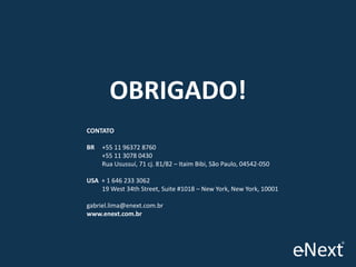 OBRIGADO!
CONTATO
BR

+55 11 96372 8760
+55 11 3078 0430
Rua Usussuí, 71 cj. 81/82 – Itaim Bibi, São Paulo, 04542-050

USA + 1 646 233 3062
19 West 34th Street, Suite #1018 – New York, New York, 10001
gabriel.lima@enext.com.br
www.enext.com.br

 