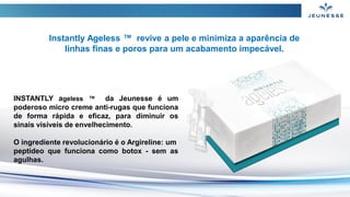INSTANTLY ageless ™ da Jeunesse é um
poderoso micro creme anti-rugas que funciona
de forma rápida e eficaz, para diminuir os
sinais visíveis de envelhecimento.
O ingrediente revolucionário é o Argireline: um
peptídeo que funciona como botox - sem as
agulhas.
Instantly Ageless ™ revive a pele e minimiza a aparência de
linhas finas e poros para um acabamento impecável.
 