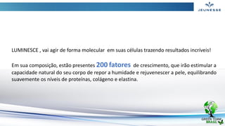 LUMINESCE , vai agir de forma molecular em suas células trazendo resultados incríveis!
Em sua composição, estão presentes 200 fatores de crescimento, que irão estimular a
capacidade natural do seu corpo de repor a humidade e rejuvenescer a pele, equilibrando
suavemente os níveis de proteínas, colágeno e elastina.
 