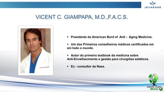  Presidente do American Bord of Anti - Aging Medicine.
 Um dos Primeiros conselheiros médicos certificados em
em todo o mundo.
 Autor do primeiro textbook da medicina sobre
Anti-Envelhecimento e gestão para cirurgiões estéticos.
 Ex - consultor da Nasa.
VICENT C. GIAMPAPA, M.D.,F.A.C.S.
 