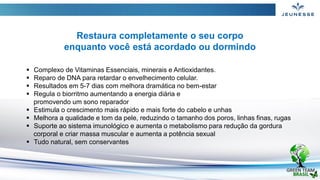  Complexo de Vitaminas Essenciais, minerais e Antioxidantes.
 Reparo de DNA para retardar o envelhecimento celular.
 Resultados em 5-7 dias com melhora dramática no bem-estar
 Regula o biorritmo aumentando a energia diária e
promovendo um sono reparador
 Estimula o crescimento mais rápido e mais forte do cabelo e unhas
 Melhora a qualidade e tom da pele, reduzindo o tamanho dos poros, linhas finas, rugas
 Suporte ao sistema imunológico e aumenta o metabolismo para redução da gordura
corporal e criar massa muscular e aumenta a potência sexual
 Tudo natural, sem conservantes
Restaura completamente o seu corpo
enquanto você está acordado ou dormindo
 