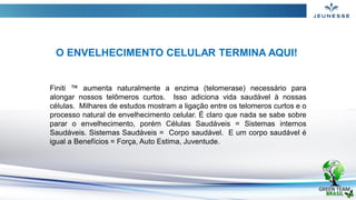 Finiti ™ aumenta naturalmente a enzima (telomerase) necessário para
alongar nossos telômeros curtos. Isso adiciona vida saudável à nossas
células. Milhares de estudos mostram a ligação entre os telomeros curtos e o
processo natural de envelhecimento celular. É claro que nada se sabe sobre
parar o envelhecimento, porém Células Saudáveis = Sistemas internos
Saudáveis. Sistemas Saudáveis ​= Corpo saudável. E um corpo saudável é
igual a Benefícios = Força, Auto Estima, Juventude.
O ENVELHECIMENTO CELULAR TERMINA AQUI!
 