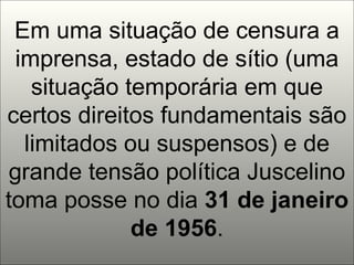 Em uma situação de censura a imprensa, estado de sítio (uma situação temporária em que certos direitos fundamentais são limitados ou suspensos) e de grande tensão política Juscelino toma posse no dia  31 de janeiro de 1956 . 