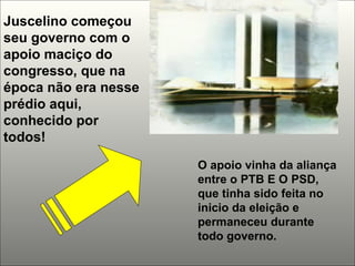 Juscelino começou seu governo com o apoio maciço do congresso, que na época não era nesse prédio aqui, conhecido por todos! O apoio vinha da aliança entre o PTB E O PSD, que tinha sido feita no inicio da eleição e permaneceu durante todo governo. 