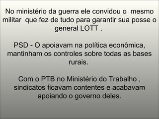 No ministério da guerra ele convidou o  mesmo militar  que fez de tudo para garantir sua posse o general LOTT .  PSD - O apoiavam na política econômica, mantinham os controles sobre todas as bases rurais.  Com o PTB no Ministério do Trabalho , sindicatos ficavam contentes e acabavam apoiando o governo deles. 
