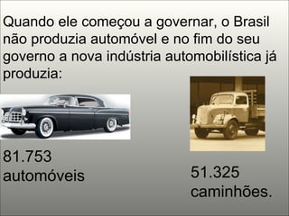 Quando ele começou a governar, o Brasil não produzia automóvel e no fim do seu governo a nova indústria automobilística já produzia: 81.753 automóveis  51.325 caminhões. 