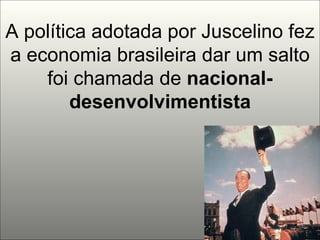 A política adotada por Juscelino fez a economia brasileira dar um salto foi chamada de  nacional-desenvolvimentista 