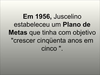 Em 1956,  Juscelino estabeleceu um  Plano de Metas  que tinha com objetivo "crescer cinqüenta anos em cinco ". 