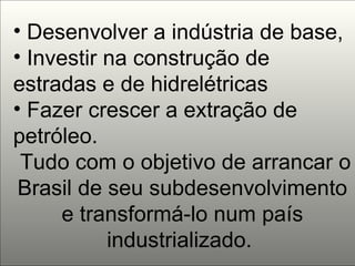 Desenvolver a indústria de base,  Investir na construção de estradas e de hidrelétricas  Fazer crescer a extração de petróleo. Tudo com o objetivo de arrancar o Brasil de seu subdesenvolvimento e transformá-lo num país industrializado.  