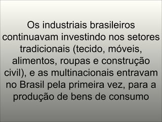Os industriais brasileiros continuavam investindo nos setores tradicionais (tecido, móveis, alimentos, roupas e construção civil), e as multinacionais entravam no Brasil pela primeira vez, para a produção de bens de consumo 