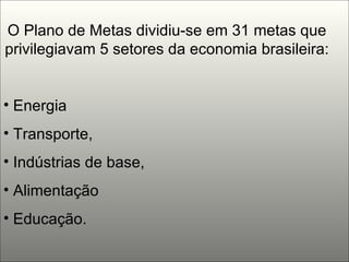 O Plano de Metas dividiu-se em 31 metas que privilegiavam 5 setores da economia brasileira: Energia Transporte,  Indústrias de base,  Alimentação  Educação.  