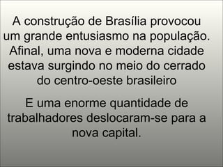 A construção de Brasília provocou um grande entusiasmo na população. Afinal, uma nova e moderna cidade estava surgindo no meio do cerrado do centro-oeste brasileiro E uma enorme quantidade de trabalhadores deslocaram-se para a nova capital. 