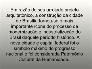 Em razão de seu arrojado projeto arquitetônico, a construção da cidade de Brasília tornou-se o mais importante ícone do processo de modernização e industrialização do Brasil daquele período histórico. A nova cidade e capital federal foi o símbolo máximo do progresso nacional e foi considerada Patrimônio Cultural da Humanidade.  