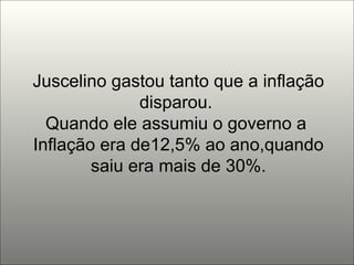 Juscelino gastou tanto que a inflação disparou.  Quando ele assumiu o governo a  Inflação era de12,5% ao ano,quando saiu era mais de 30%. 