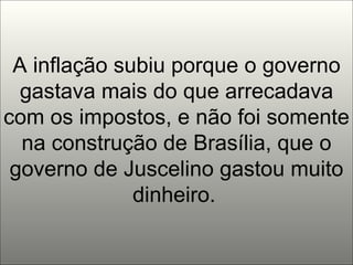 A inflação subiu porque o governo gastava mais do que arrecadava com os impostos, e não foi somente na construção de Brasília, que o governo de Juscelino gastou muito dinheiro.   