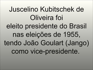 Juscelino Kubitschek de Oliveira foi eleito presidente do Brasil nas eleições de 1955, tendo João Goulart (Jango) como vice-presidente.  